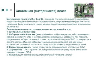 Системная (материнская) плата
Материнская плата (mother board) – основная плата персонального компьютера,
представляющая из себя лист стеклотекстолита, покрытый медной фольгой. Путем
травления фольги получают тонкие медные проводники соединяющие электронные
компоненты.
Основные компоненты, установленные на системной плате:
1. Центральный процессор.
2. Набор системной логики (англ. chipset) — набор микросхем, обеспечивающих
подключение ЦПУ к ОЗУ и контроллерам периферийных устройств. Как правило,
современные наборы системной логики строятся на базе двух СБИС: «северного» и
южного мостов».Именно набор системной логики определяет все ключевые
особенности системной платы и то, какие устройства могут подключаться к ней.
3. Оперативная память (также оперативное запоминающее устройство, ОЗУ)
4. Загрузочное ПЗУ — хранит ПО, которое исполняется сразу после включения
питания, содержит BIOS.
5. Разъемы для подключения дополнительных устройств (слоты)
 