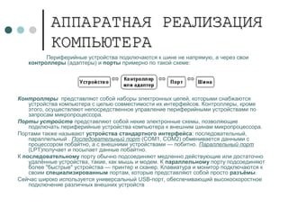 АППАРАТНАЯ РЕАЛИЗАЦИЯАППАРАТНАЯ РЕАЛИЗАЦИЯ
КОМПЬЮТЕРАКОМПЬЮТЕРА
Периферийные устройства подключаются к шине не напрямую, а через свои
контроллеры (адаптеры) и порты примерно по такой схеме:
Контроллеры представляют собой наборы электронных цепей, которыми снабжаются
устройства компьютера с целью совместимости их интерфейсов. Контроллеры, кроме
этого, осуществляют непосредственное управление периферийными устройствами по
запросам микропроцессора.
Порты устройств представляют собой некие электронные схемы, позволяющие
подключать периферийные устройства компьютера к внешним шинам микропроцессора.
Портами также называют устройства стандартного интерфейса: последовательный,
параллельный . Последовательный порт (COM1, COM2) обменивается данными с
процессором побайтно, а с внешними устройствами — побитно. Параллельный порт
(LPT)получает и посылает данные побайтно.
К последовательному порту обычно подсоединяют медленно действующие или достаточно
удалённые устройства, такие, как мышь и модем. К параллельному порту подсоединяют
более "быстрые" устройства — принтер и сканер. Клавиатура и монитор подключаются к
своим специализированным портам, которые представляют собой просто разъёмы.
Сейчас широко используется универсальный USB-порт, обеспечивающий высокоскоростное
подключение различных внешних устройств
 