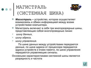 МАГИСТРАЛЬМАГИСТРАЛЬ
(СИСТЕМНАЯ ШИНА)(СИСТЕМНАЯ ШИНА)
 Магистраль – устройство, которое осуществляет
взаимосвязь и обмен информацией между всеми
устройствами компьютера.
 Магистраль включает в себя три многоразрядные шины,
представляющие собой многопроводные линии:
 шину данных,
 шину адреса,
 шину управления.
По шине данных между устройствами передаются
данные, по шине адреса от процессора передаются
адреса устройств и ячеек памяти, по шине управления
передаются управляющие сигналы.
Основными характеристиками системной шины является
разрядность и частота
 