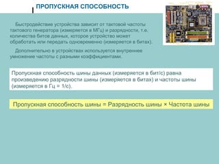 ПРОПУСКНАЯ СПОСОБНОСТЬ
Быстродействие устройства зависит от тактовой частоты
тактового генератора (измеряется в МГц) и разрядности, т.е.
количества битов данных, которое устройство может
обработать или передать одновременно (измеряется в битах).
Дополнительно в устройствах используется внутреннее
умножение частоты с разными коэффициентами.
Пропускная способность шины данных (измеряется в бит/с) равна
произведению разрядности шины (измеряется в битах) и частоты шины
(измеряется в Гц = 1/с).
Пропускная способность шины = Разрядность шины × Частота шины
 