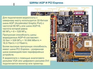 ШИНЫ AGP И PCI Express
Для подключения видеоплаты к
северному мосту используется 32-битная
шина AGP (Accelerated Graphic Port) с
частотой 66 МГц или шина AGP×8,
частота которой равна
66 МГц × 8 = 528 МГц.
Пропускная способность шины
видеоданных AGP×8 составляет:
32 Бит × 528 МГц = 16 896 Мбит/с ≈
16,5 Гбит/с ≈ 2 Гбайт/с.
Более высокую пропускную способность
имеет шина PCI Express - ускоренная
шина взаимодействия периферийных
устройств.
К видеоплате с помощью аналогового
разъема VGA или цифрового разъема DVI
подключается монитор или проектор. AGP×8
 