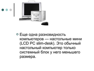  Еще одна разновидность
компьютеров — настольные мини
(LCD PC slim-desk). Это обычный
настольный компьютер только
системный блок у него меньшего
размера.
 