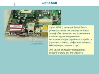 ШИНА USB
Шина USB (Universal Serial Bus –
универсальная последовательная
шина) обеспечивает подключение к
компьютеру одновременно
нескольких периферийных устройств
(принтер, сканер, цифровая камера,
Web-камера, модем и др.).
Эта шина обладает пропускной
способностью до 60 Мбайт/с.
Порт USB
 