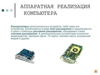 Контроллеры дополнительных устройств, либо сами эти
устройства, выполняются в виде плат расширения и подключаются
к шине с помощью разъёмов расширения, называемых также
слотами расширения. К дополнительным устройствам относятся
видеоадаптер, звуковая карта, TV-карта, сетевая карта, внутренний
модем и другие.
АППАРАТНАЯ РЕАЛИЗАЦИЯАППАРАТНАЯ РЕАЛИЗАЦИЯ
КОМПЬЮТЕРАКОМПЬЮТЕРА
 