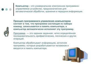 Компьютер – это универсальное электронное программно-
управляемое устройство, предназначенное для
автоматической обработки, хранения и передачи информации.
Принцип программного управления компьютером
состоит в том, что программа состоящая из набора
команд, записывается в память компьютера, а
компьютер автоматически исполняет эту программу.
Программа — это заранее заданная, четко определённая
последовательность арифметических, логических и других
операций.
Компьютер обрабатывает информацию, исполняя
программы, которые разрабатываются человеком и
вводятся в память компьютера.
 