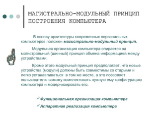 МАГИСТРАЛЬНО-МОДУЛЬНЫЙ ПРИНЦИПМАГИСТРАЛЬНО-МОДУЛЬНЫЙ ПРИНЦИП
ПОСТРОЕНИЯ КОМПЬЮТЕРАПОСТРОЕНИЯ КОМПЬЮТЕРА
В основу архитектуры современных персональных
компьютеров положен магистрально-модульный принцип.
Модульная организация компьютера опирается на
магистральный (шинный) принцип обмена информацией между
устройствами.
Кроме этого модульный принцип предполагает, что новые
устройства (модули) должны быть совместимы со старыми и
легко устанавливаться в том же месте, а это позволяет
пользователю самому комплектовать нужную ему конфигурацию
компьютера и модернизировать его.
Функциональная организация компьютера
Аппаратная реализация компьютера
 
