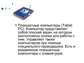  Планшетные компьютеры (Tablet
PC). Компьютер представляет
собой плоский экран, на котором
расположены кнопки для работы с
ним. Управляют таким
компьютером при помощи
специального карандашика. Есть и
раздвижные планшетные
компьютеры с клавиатурой.
 