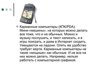  Карманные компьютеры (КПК/PDA).
Мини-«машины», на которых можно делать
все тоже, что и на обычных. Можно и
музыку послушать, и текст написать, и в
игры поиграть, и даже в Интернет сходить.
Умещаются на ладони. Опять же удобство
требует жертв. Карманные компьютеры не
такие «мощные» как обычные. И не все на
них можно делать. Например, нельзя
работать с компьютерной графикой.
 