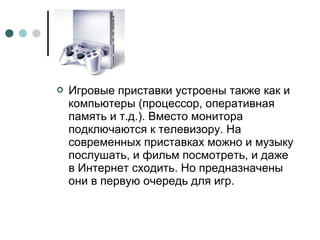  Игровые приставки устроены также как и
компьютеры (процессор, оперативная
память и т.д.). Вместо монитора
подключаются к телевизору. На
современных приставках можно и музыку
послушать, и фильм посмотреть, и даже
в Интернет сходить. Но предназначены
они в первую очередь для игр.
 