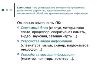 Компьютер – это универсальное электронное программно-
управляемое устройство, предназначенное для
автоматической обработки, хранения и передачи информации.
Основные компоненты ПК:
 Системный блок (корпус, материнская
плата, процессор, оперативная память,
видео, звуковая, сетевая карты…)
 Устройства ввода информации
(клавиатура, мышь, сканер, видеокамера
микрофон…)
 Устройства вывода информации
(монитор, принтеры, плоттер…).
 