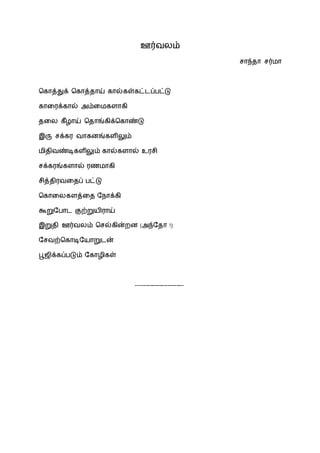 ஊர்வலம்
சாந்தா சர்மா
ககாத்துக் ககாத்தாய் கால்கள்கட்டப்பட்டு
காரைக்கால் அம்ரமகளாகி
தரல கீழாய் கதாங்கிக்ககாண்டு
இரு சக்கை வாகனங்களிலும்
மிதிவண்டிகளிலும் கால்களால் உைசி
சக்கைங்களால் ைணமாகி
சித்திைவரதப் பட்டு
ககாரலகளத்ரத ந ாக்கி
கூறுநபாட குற்றுயிைாய்
இறுதி ஊர்வலம் கசல்கின்றன (அந்நதா !)
நசவற்ககாடிநயாறுடன்
பூஜிக்கப்படும் நகாழிகள்
---------------------------
 