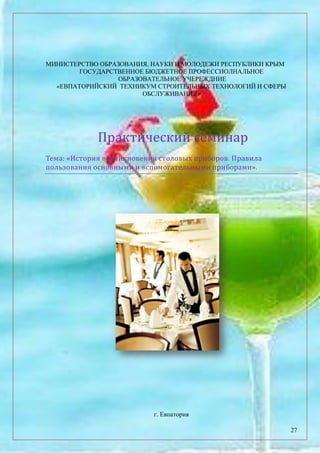 27
МИНИСТЕРСТВО ОБРАЗОВАНИЯ, НАУКИ И МОЛОДЕЖИ РЕСПУБЛИКИ КРЫМ
ГОСУДАРСТВЕННОЕ БЮДЖЕТНОЕ ПРОФЕССИОЛНАЛЬНОЕ
ОБРАЗОВАТЕЛЬНОЕ УЧЕРЕЖДНИЕ
«ЕВПАТОРИЙСКИЙ ТЕХНИКУМ СТРОИТЕЛЬНЫХ ТЕХНОЛОГИЙ И СФЕРЫ
ОБСЛУЖИВАНИЯ»
Практический семинар
Тема: «История возникновения столовых приборов. Правила
пользования основными и вспомогательными приборами».
г. Евпатория
 