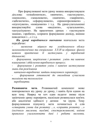 9
При формулюванні мети уроку можна використовувати
дієслова: «ознайомитися», «вивчити», «застосувати»,
«написати», «замалювати», «навчити», «закріпити»,
«забезпечити», «сформулювати», «проконтролювати» ,
«підготувати», «повідомити» і т.д. На уроці-узагальненні
використовуйте слова «виділити», «узагальнити»,
«актуалізувати». На практичних уроках - «застосувати
знання», «зробити», «сприяти формуванню досвіду, вмінню
поводитися з ...» і т.д.
На уроці виробничого навчання навчальна мета
передбачає:
- засвоєння міцного та усвідомленого обсягу
загальнотехнічних та спеціальних 3,У,Н за обраним фахом
шляхом практичних її застосувань у виробничий
діяльності;
- формування, закріплення і розвиток умінь та навичок
планування і здійснення виробничого процесу;
- формування і розвиток умінь і навичок застосування
знань для розв'язання
навчально-виробничих завдань пошукового характеру;
- формування готовності до оволодіння сучасними
технікою та технологією
виробництва.
Розвиваюча мета. Розвиваючий компонент може
повторюватися від уроку до уроку, і навіть бути одним на
всю тему. Навряд чи хоч один педагог зможе після
закінчення уроку перевірити, наскільки розвинулася пам'ять
або аналітичні здібності у дитини чи групи. Тому
формулювання підпункту мети починається зі слів
«створити умови для розвитку ...», «сприяти розвитку ...»
(логічного мислення, пам'яті, спостережливості, вміння
правильно узагальнювати дані і робити висновки,
 