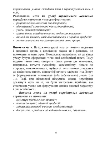 10
порівнювати, уміння складати план і користуватися ним, і
т.д.)
Розвиваюча мета на уроці виробничого навчання
передбачає створення умов для формування:
- раціонального мислення та творчості;
- пізнавальної активності та самостійності;
- уваги, спостережливості;
- критичного, аналітичного та логічного мислення:
- вміння та навички самовдосконалення в обраній професії;
- звички планувати та контролювати свою працю.
Виховна мета. На кожному уроці педагог повинен надавати
і виховний вплив, а виховання, також як і розвиток, не
проходить за один урок. Неможливо перевірити, як до кінця
уроку будуть сформовані ті чи інші особистісні якості. Тому
педагог також може створити тільки умови для виховання,
наприклад, почуття гуманізму, колективізму, поваги до
старших, взаємодопомоги, чуйності, негативного ставлення
до шкідливих звичок, цінності фізичного здоров'я і т.д. Знову
ж формулювання «створити (або забезпечити) умови для
...». Тоді, при підведенні підсумків, можна перевірити
досягнута мета чи ні, чи були застосовані прийоми, що
створюють умови для формування деяких якостей характеру
і рис особистості.
Виховна мета на уроці виробничого навчання
спрямована на виховання:
- культури навчального процесу;
- поваги до праці, обраної професії;
- моральних якостей учнів як особистостей;
- дисципліни, сумлінності, відповідальності, ініціативи.
 