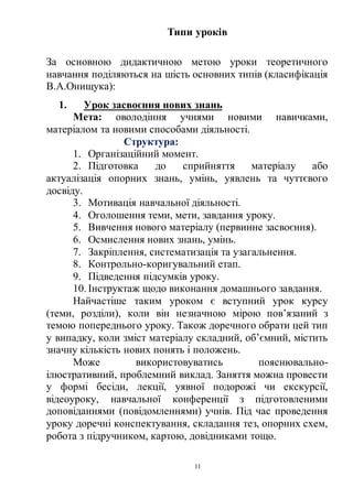 11
Типи уроків
За основною дидактичною метою уроки теоретичного
навчання поділяються на шість основних типів (класифікація
В.А.Онищука):
1. Урок засвоєння нових знань
Мета: оволодіння учнями новими навичками,
матеріалом та новими способами діяльності.
Структура:
1. Організаційний момент.
2. Підготовка до сприйняття матеріалу або
актуалізація опорних знань, умінь, уявлень та чуттєвого
досвіду.
3. Мотивація навчальної діяльності.
4. Оголошення теми, мети, завдання уроку.
5. Вивчення нового матеріалу (первинне засвоєння).
6. Осмислення нових знань, умінь.
7. Закріплення, систематизація та узагальнення.
8. Контрольно-коригувальний етап.
9. Підведення підсумків уроку.
10. Інструктаж щодо виконання домашнього завдання.
Найчастіше таким уроком є вступний урок курсу
(теми, розділи), коли він незначною мірою пов’язаний з
темою попереднього уроку. Також доречного обрати цей тип
у випадку, коли зміст матеріалу складний, об’ємний, містить
значну кількість нових понять і положень.
Може використовуватись пояснювально-
ілюстративний, проблемний виклад. Заняття можна провести
у формі бесіди, лекції, уявної подорожі чи екскурсії,
відеоуроку, навчальної конференції з підготовленими
доповіданнями (повідомленнями) учнів. Під час проведення
уроку доречні конспектування, складання тез, опорних схем,
робота з підручником, картою, довідниками тощо.
 