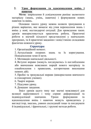 12
2. Урок формування та вдосконалення вмінь і
навичок
Мета: закріплення й усвідомлення раніше засвоєного
матеріалу (знань, умінь, навичок) і формування нових
навичок та вмінь.
Основою такого уроку можна назвати тренування в
різних варіантах, яке вимагає від учня перенесення знань і
вмінь у нові, нестандартні ситуації. Для проведення таких
уроків використовується практична робота. Практичні
роботи в значній кількості представленні у навчальних
програмах, та й практичні завдання є невід’ємною складовою
фактично кожного уроку.
Структура:
1. Організаційний момент.
2. Актуалізація опорних знань та їх коригування.
Повідомлення теми й мети.
3. Мотивація навчальної діяльності.
4. Вступні вправи (можуть поєднуватись із поглибленням
або вивченням невеликих порцій нового матеріалу та
ознайомлення з правилами, алгоритмами виконання
певних дій).
5. Пробні та тренувальні вправи (використання вивченого
в стандартних умовах).
6. Творчі вправи.
7. Підсумки уроку.
8. Домашнє завдання.
Зміст уроків цього типу має значні можливості для
великої варіативності і тому сприяє диференціації та
індивідуалізації навчання. Уроки формування та
вдосконалення вмінь і навичок можуть проводитись у
вигляді ігор, змагань, уявних експедицій тощо та поєднувати
й індивідуальні, і фронтальні, і групові методи роботи.
 