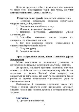 13
Коли на практичну роботу відводиться ціле завдання,
то може бути використаний такий тип уроку, як урок
використання знань, умінь і навичок.
Структура таких уроків складається з таких етапів:
1. Перевірка домашнього завдання; коригування
опорних знань, умінь, навичок.
2. Повідомлення теми й мети уроку.
3. Мотивація навчальної діяльності.
4. Загальний інструктаж, усвідомлення учнями
алгоритму дій.
5. Самостійне виконання учнями завдань під
контролем і за допомогою вчителя.
6. Звіт про виконання роботи. Узагальнення й
систематизація результатів роботи.
7. Підсумки уроку.
8. Домашнє завдання.
Урок закріплення знань, умінь і навичок (уроки
повторення)
Мета: повторення та закріплення, уточнення та
поглиблення попередньо засвоєних знань, умінь і навичок.
Як правило, викладачі проводять наприкінці вивчення
великих розділів, на початку навчального року або під час
підготовки до іспитів. Значний обсяг матеріалу, що
виноситься на повторення, дає змогу урізноманітнити форми
роботи та сприяти підвищенню зацікавленості учнів до
вивчення предмета.
Особливістю й одночасно складністю цього типу
уроків є вміння визначати обсяг навчального матеріалу,
виділяти головні ідеї, поняття, правила й добирати відповідні
завдання.
Структура:
1. Організаційний момент.
 