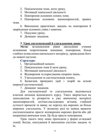 14
2. Повідомлення теми, мети уроку.
3. Мотивації навчальної діяльності.
4. Повторення основних понять теми.
5. Повторення основних закономірностей, правил
теми.
6. Виконання практичних завдань на повторення й
закріплення основних умінь і навичок.
7. Підсумки уроку.
8. Домашнє завдання.
3. Урок систематизації й узагальнення знань
Мета: встановлення рівня оволодіння учнями
основними теоретичними знаннями, повторення, більш
глибоке осмислення навчального матеріалу, приведення його
до певної системи.
Структура:
1. Організаційний момент.
2. Повідомлення теми й мети уроку.
3. Мотивація навчальної діяльності.
4. Відтворення та коригування опорних знань.
5. Узагальнення та систематизація понять.
6. Засвоєння провідних ідей і теорій на основі
широкої систематизації.
7. Домашнє завдання.
Для систематизації та узагальнення виділяються
ключові питання відповідного курсу. Увага звертається на
знаходження та розкриття в уже вивченому матеріалі
закономірностей, логічно-наслідкових зв’язків, глибокої
сутності процесів та явищ; на перехід від окремих до більш
широких узагальнень. У жодному разі не можна вважати
систематизацією просте відтворення окремих фактів або дій
наприкінці вивчення теми. Це буде просте повторення.
Урок такого типу може проходити у формі оглядової
лекції, бесіди, опитування й виконання системи завдань та
ін.
 