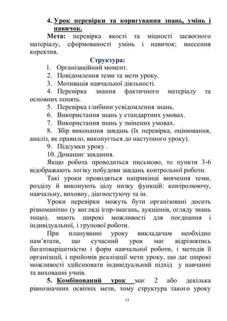15
4. Урок перевірки та коригування знань, умінь і
навичок.
Мета: перевірка якості та міцності засвоєного
матеріалу, сформованості умінь і навичок; внесення
коректив.
Структура:
1. Організаційний момент.
2. Повідомлення теми та мети уроку.
3. Мотивація навчальної діяльності.
4. Перевірка знання фактичного матеріалу та
основних понять.
5. Перевірка глибини усвідомлення знань.
6. Використання знань у стандартних умовах.
7. Використання знань у змінених умовах.
8. Збір виконання завдань (їх перевірка, оцінювання,
аналіз, як правило, виконується до наступного уроку).
9. Підсумки уроку .
10. Домашнє завдання.
Якщо робота проводиться письмово, то пункти 3-6
відображають логіку побудови завдань контрольної роботи.
Такі уроки проводяться наприкінці вивчення теми,
розділу й виконують цілу низку функцій: контролюючу,
навчальну, виховну, діагностуючу та ін.
Уроки перевірки можуть бути організовані досить
різноманітно (у вигляді ігор-змагань, аукціонів, огляду знань
тощо), мають широкі можливості для поєднання і
індивідуальної, і групової роботи.
При плануванні уроку викладачам необхідно
пам’ятати, що сучасний урок має відрізнятись
багатоваріантністю і форм навчальної роботи, і методів її
організації, і прийомів реалізації мети уроку, що дає широкі
можливості здійснювати індивідуальний підхід у навчанні
та вихованні учнів.
5. Комбінований урок має 2 або декілька
рівнозначних освітніх мети, тому структура такого уроку
 