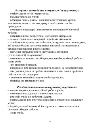 18
Алгоритм проведення вступного інструктажу:
- повідомлення теми і мети уроку;
- цільова установка учнів;
- перевірка знань, умінь і навичок за матеріапами уроків,
взаємопов'язаних з метою уроку і необхідних для його
проведення;
- пояснення характеру і призначення запланованої на уроці
роботи;
- пояснення нової теоретичної навчальної інформації;
- демонстрація нових операцій і прийомів діяльності;
- ознайомлення учнів з матеріалами, інструментами і приладами,
які вперше будуть застосовуватися на уроці, та з правилами
техніки безпеки при роботі з ними;
- вивчення інструкційної та інстукційно-техиічної
(технологічної) документації:
- пояснення та показ способів раціональної організації робочих
місць учнів
при виконанні завдань;
- інформація про типові помилки та способи їх попередження;
- опитування учнів та пробне виконання ними нових прийомів
роботи з метою перевірки
- засвоєння матеріалу вступного інструктажу;
- відповіді на запитання учнів.
Реалізація поточного інструктажу передбачає:
- видача завдань для самостійної роботи учнів;
- пояснення послідовності виконання завдань;
- розподіл учнів по робочим місцям;
- повідомлення про критерії оцінювання практичної діяльності
учнів;
- індивідуальний поточний інструктаж шляхом проведення
цільових обходів робочих
місць учнів.
 