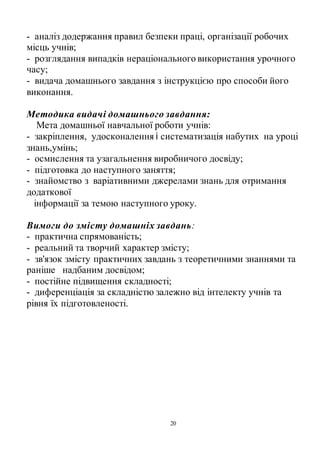 20
- аналіз додержання правил безпеки праці, організації робочих
місць учнів;
- розглядання випадків нераціонального використання урочного
часу;
- видача домашнього завдання з інструкцією про способи його
виконання.
Методика видачі домашнього завдання:
Мета домашньої навчальної роботи учнів:
- закріплення, удосконалення і систематизація набутих на уроці
знань,умінь;
- осмислення та узагальнення виробничого досвіду;
- підготовка до наступного заняття;
- знайомство з варіативними джерелами знань для отримання
додаткової
інформації за темою наступного уроку.
Вимоги до змісту домашніх завдань:
- практична спрямованість;
- реальний та творчий характер змісту;
- зв'язок змісту практичних завдань з теоретичними знаннями та
раніше надбаним досвідом;
- постійне підвищення складності;
- диференціація за складністю залежно від інтелекту учнів та
рівня їх підготовленості.
 