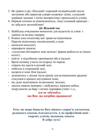 26
3. Не грайте в гру «Поганий і хороший поліцейський» (коли
заступник або директор суворо погрожує дітям, а класний
керівник захищає і потім використовує прихильність учнів).
4. Нервові клітини не відновлюються, тому головний принцип –
не забудьте заспокійливе!
§4. Вільний час
1. Найбільш очікуваним моментом для педагогів та учнів є
дзвінок на велику перерву.
2. Кожен член колективу має право на відпочинок.
Перелік відпочинку нескінченний, а саме:
- написати конспект;
- перевірити зошити;
- з колегами обговорити нові методи і форми роботи (а не інших
колег);
- поїсти в підсобному приміщенні або в їдальні;
- брати активну участь на педраді чи нараді;
- співати від щастя в актовій залі;
- побігати в спортивній залі;
- пограти в теніс біля їдальні;
- залишитись з дітьми після уроків для встановлення дружніх
стосунків в процесі доучування теми;
- від душі відпочивати на виховних заходах;
- дихати свіжим повітрям і любуватись зоряним небом,
патрулюючи до бару з метою перевірки учнів і т.д.,
але не забувайте,
що Вам ще потрібно працювати!
Тому ми щиро бажаємо Вам міцного здоров’я, натхнення,
родинного спокою, благополуччя. А на професійній ниві –
творчих успіхів, визнання, поваги.
В добру путь!
 