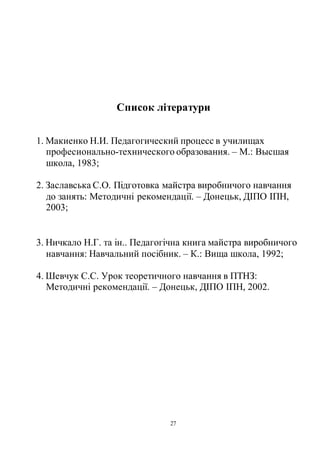 27
Список літератури
1. Макиенко Н.И. Педагогический процесс в училищах
професионально-технического образования. – М.: Высшая
школа, 1983;
2. Заславська С.О. Підготовка майстра виробничого навчання
до занять: Методичні рекомендації. – Донецьк, ДІПО ІПН,
2003;
3. Ничкало Н.Г. та ін.. Педагогічна книга майстра виробничого
навчання: Навчальний посібник. – К.: Вища школа, 1992;
4. Шевчук С.С. Урок теоретичного навчання в ПТНЗ:
Методичні рекомендації. – Донецьк, ДІПО ІПН, 2002.
 