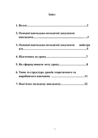 2
Зміст
1. Вступ…………………………………………………….3
2. Основні навчально-методичні документи
викладача……...........................................................…..3
3. Основні навчально-методичні документи майстра
в/н………………………………………………………..5
4. Підготовка до уроку…………………………………..7
5. Як сформулювати мету уроку……………………….8
6. Типи та структура уроків теоретичного та
виробничого навчання ……………………….……11
7. Пам’ятка молодому викладачу……………………22
 