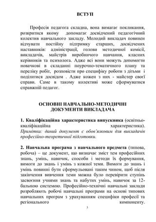 3
ВСТУП
Професія педагога складна, вона вимагає покликання,
розкритися якому допомагає досвідчений педагогічний
колектив навчального закладу. Молодий викладач повинен
відчувати постійну підтримку старших, досвідчених
наставників: адміністрації, голови методичної комісії,
викладачів, майстрів виробничого навчання, класних
керівників та психолога. Адже всі вони можуть допомогти
новачкові в складанні поурочно-тематичного плану та
переліку робіт, розповісти про специфіку роботи з дітьми і
поділитися досвідом . Адже кожен з них - майстер своєї
справи. Саме в такому колективі може сформуватися
справжній педагог.
ОСНОВНІ НАВЧАЛЬНО-МЕТОДИЧНІ
ДОКУМЕНТИ ВИКЛАДАЧА
1. Кваліфікаційна характеристика випускника (освітньо-
кваліфікаційна характеристика).
Примітка: даний документ є обов’язковим для викладачів
професійно-теоретичної підготовки.
2. Навчальна програма з навчального предмета (типова,
робоча) – це документ, що визначає зміст тем професійних
знань, умінь, навичок, способи і методи їх формування,
вимоги до знань і умінь з кожної теми. Вимоги до знань і
умінь повинні бути сформульовані таким чином, щоб після
закінчення вивчення теми можна було перевірити ступінь
засвоєння учнями знань та набутих умінь, навичок за 12-
бальною системою. Професійно-технічні навчальні заклади
розробляють робочі навчальні програми на основі типових
навчальних програм з урахуванням специфіки професії та
регіонального компоненту.
 