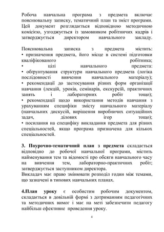 4
Робоча навчальна програма з предмета включає
пояснювальну записку, тематичний план та зміст програми.
Цей документ розглядається відповідною методичною
комісією, узгоджується із замовником робітничих кадрів і
затверджується директором навчального закладу.
Пояснювальна записка з предмета містить:
• призначення предмета, його місце в системі підготовки
кваліфікованого робітника;
• цілі навчального предмета:
• обґрунтування структури навчального предмета (логіка
послідовності вивчення навчального матеріалу);
• рекомендації до застосування різних форм організації
навчання (лекцій, уроків, семінарів, екскурсій, практичних
занять і лабораторних робіт тощо);
• рекомендації щодо використання методів навчання з
урахуванням специфіки змісту навчального матеріалу
(навчальних дискусій, вирішення виробничих ситуаційних
задач, ділових ігор тощо);
• посилання на специфіку викладання предмета для різних
спеціальностей, якщо програма призначена для кількох
спеціальностей.
3. Поурочно-тематичний план з предмета складається
відповідно до робочої навчальної програми, містить
найменування тем та відомості про обсяги навчального часу
на вивчення тем, лабораторно-практичних робіт;
затверджується заступником директора.
Викладач має право змінювати розподіл годин між темами,
що зазначені в типових навчальних планах.
4.План уроку є особистим робочим документом,
складається в довільній формі з дотриманням педагогічних
та методичних вимог і має на меті забезпечити педагогу
найбільш ефективне проведення уроку.
 