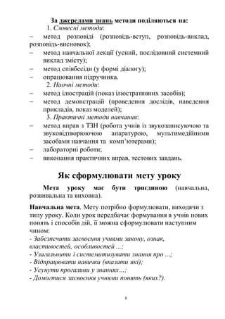 8
За джерелами знань методи поділяються на:
1. Словесні методи:
 метод розповіді (розповідь-вступ, розповідь-виклад,
розповідь-висновок);
 метод навчальної лекції (усний, послідовний системний
виклад змісту);
 метод співбесіди (у формі діалогу);
 опрацювання підручника.
2. Наочні методи:
 метод ілюстрацій (показ ілюстративних засобів);
 метод демонстрацій (проведення дослідів, наведення
прикладів, показ моделей);
3. Практичні методи навчання:
 метод вправ з ТЗН (робота учнів із звукозаписуючою та
звуковідтворюючою апаратурою, мультимедійними
засобами навчання та комп’ютерами);
 лабораторні роботи;
 виконання практичних вправ, тестових завдань.
Як сформулювати мету уроку
Мета уроку має бути триєдиною (навчальна,
розвивальна та виховна).
Навчальна мета. Мету потрібно формулювати, виходячи з
типу уроку. Коли урок передбачає формування в учнів нових
понять і способів дій, її можна сформулювати наступним
чином:
- Забезпечити засвоєння учнями закону, ознак,
властивостей, особливостей ...;
- Узагальнити і систематизувати знання про ...;
- Відпрацювати навички (вказати які);
- Усунути прогалини у знаннях…;
- Домогтися засвоєння учнями понять (яких?).
 