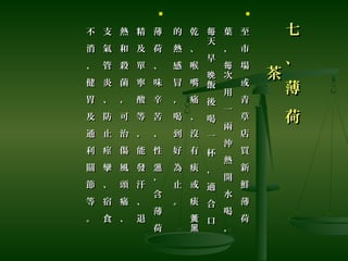 七
、
薄
荷
七
、
薄
荷
茶茶

至
市
場
或
青
草
店
買
新
鮮
薄
荷
至
市
場
或
青
草
店
買
新
鮮
薄
荷
葉
，
次
用
一
兩
沖
熱
開
水
喝
，
每
葉
，
次
用
一
兩
沖
熱
開
水
喝
，
每
天
早
飯
後
喝
一
杯
，
適
合
口
每
晚
天
早
飯
後
喝
一
杯
，
適
合
口
每
晚
乾
、
喉
嘴
痛
、
沒
有
痰
或
痰
黃
黑
乾
、
喉
嘴
痛
、
沒
有
痰
或
痰
黃
黑
的
熱
感
冒
，
喝
到
好
為
止
。
的
熱
感
冒
，
喝
到
好
為
止
。

薄
荷
、
味
辛
苦
、
性
，
含
薄
荷
溫
薄
荷
、
味
辛
苦
、
性
，
含
薄
荷
溫
精
及
單
寧
酸
等
，
能
發
汗
、
退
精
及
單
寧
酸
等
，
能
發
汗
、
退
熱
和
殺
菌
，
可
治
傷
風
頭
痛
、
熱
和
殺
菌
，
可
治
傷
風
頭
痛
、
支
氣
管
炎
、
防
止
痙
攣
、
宿
食
支
氣
管
炎
、
防
止
痙
攣
、
宿
食
不
消
、
健
胃
及
通
利
關
節
等
。
不
消
、
健
胃
及
通
利
關
節
等
。
 