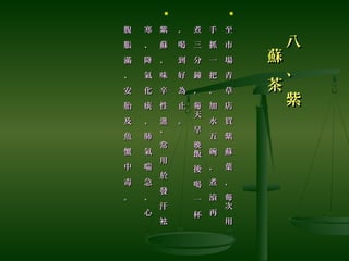八
、
紫
八
、
紫
蘇
茶
蘇
茶

至
市
場
青
草
店
買
紫
蘇
葉
，
次
用
每
至
市
場
青
草
店
買
紫
蘇
葉
，
次
用
每
手
抓
一
把
，
加
水
五
碗
，
煮
滾
再
手
抓
一
把
，
加
水
五
碗
，
煮
滾
再
煮
三
分
鐘
，
天
早
飯
後
喝
一
杯
每
晚
煮
三
分
鐘
，
天
早
飯
後
喝
一
杯
每
晚
，
喝
到
好
為
止
。
，
喝
到
好
為
止
。

紫
蘇
、
味
辛
性
、
常
用
於
發
汗
溫
袪
紫
蘇
、
味
辛
性
、
常
用
於
發
汗
溫
袪
寒
、
降
氣
化
痰
、
肺
氣
喘
急
、
心
寒
、
降
氣
化
痰
、
肺
氣
喘
急
、
心
腹
脹
滿
、
安
胎
及
魚
蟹
中
毒
。
腹
脹
滿
、
安
胎
及
魚
蟹
中
毒
。
 