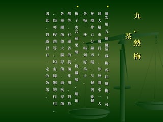 九
、
熱
梅
九
、
熱
梅
茶茶

次
用
五
個
漬
蘇
梅
或
紅
鹽
梅
（
可
每
醃
次
用
五
個
漬
蘇
梅
或
紅
鹽
梅
（
可
每
醃
到
大
超
市
購
買
）
，
沖
熱
開
水
一
大
到
大
超
市
購
買
）
，
沖
熱
開
水
一
大
杯
攪
拌
五
分
鐘
再
喝
，
早
餐
與
餐
晚
杯
攪
拌
五
分
鐘
再
喝
，
早
餐
與
餐
晚
各
喝
一
杯
，
喝
到
好
為
止
。
各
喝
一
杯
，
喝
到
好
為
止
。

梅
子
含
蘋
果
酸
、
枸
櫞
酸
、
琥
珀
內
梅
子
含
蘋
果
酸
、
枸
櫞
酸
、
琥
珀
內
酸
等
，
有
顯
著
的
抗
菌
作
用
，
對
於
酸
等
，
有
顯
著
的
抗
菌
作
用
，
對
於
各
種
細
菌
如
大
腸
桿
菌
、
痢
疾
桿
菌
各
種
細
菌
如
大
腸
桿
菌
、
痢
疾
桿
菌
、
傷
寒
桿
菌
等
，
均
有
抑
制
的
作
用
。
、
傷
寒
桿
菌
等
，
均
有
抑
制
的
作
用
。
因
此
，
對
感
冒
有
一
定
的
效
果
。
因
此
，
對
感
冒
有
一
定
的
效
果
。
 