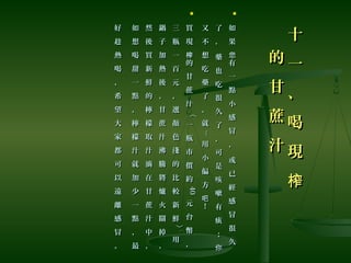 十
一
、
喝
現
榨
十
一
、
喝
現
榨
的
甘
蔗
汁
的
甘
蔗
汁

如
果
有
一
點
小
感
冒
，
或
已
經
感
冒
很
久
您
如
果
有
一
點
小
感
冒
，
或
已
經
感
冒
很
久
您
了
，
藥
也
吃
很
久
了
，
可
是
咳
嗽
有
痰
；
你
了
，
藥
也
吃
很
久
了
，
可
是
咳
嗽
有
痰
；
你
又
不
想
吃
藥
了
，
就
又
不
想
吃
藥
了
，
就
......
用
小
偏
方
！
吧
用
小
偏
方
！
吧

買
現
的
甘
蔗
汁
〈
一
瓶
市
價
約
榨
買
現
的
甘
蔗
汁
〈
一
瓶
市
價
約
榨
4040
元
台
幣
，
元
台
幣
，
三
瓶
一
百
元
，
選
顏
色
淺
的
比
較
新
鮮
〉
用
三
瓶
一
百
元
，
選
顏
色
淺
的
比
較
新
鮮
〉
用
鍋
子
加
熱
後
，
甘
蔗
汁
沸
騰
將
爐
火
關
掉
，
鍋
子
加
熱
後
，
甘
蔗
汁
沸
騰
將
爐
火
關
掉
，
然
後
買
新
鮮
的
檸
檬
取
汁
滴
在
甘
蔗
汁
中
，
然
後
買
新
鮮
的
檸
檬
取
汁
滴
在
甘
蔗
汁
中
，
如
想
喝
甜
一
點
，
檸
檬
汁
就
加
少
一
點
，
最
如
想
喝
甜
一
點
，
檸
檬
汁
就
加
少
一
點
，
最
好
趁
熱
喝
，
希
望
大
家
都
可
以
遠
離
感
冒
。
好
趁
熱
喝
，
希
望
大
家
都
可
以
遠
離
感
冒
。
 