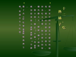 十
二
、
吃
十
二
、
吃
熱
橘
子
熱
橘
子

假
如
家
中
的
小
朋
友
有
感
冒
的
情
假
如
家
中
的
小
朋
友
有
感
冒
的
情
況
，
則
本
法
是
很
適
合
小
朋
友
，
況
，
則
本
法
是
很
適
合
小
朋
友
，
因
為
吃
太
多
藥
，
對
小
朋
友
的
腎
因
為
吃
太
多
藥
，
對
小
朋
友
的
腎
臟
負
擔
太
大
臟
負
擔
太
大
........
桶
柑
桶
柑
<<
橘
子
頭
拔
橘
子
頭
拔
一
個
小
洞
一
個
小
洞
>+>+
鹽
巴
鹽
巴
<1<1小
撮
小
撮
>>
用
箔
鋁
用
箔
鋁
紙
包
起
來
放
入
箱
個
約
烤
烤
紙
包
起
來
放
入
箱
個
約
烤
烤
55
分
鐘
分
鐘
。。

醬
子
真
好
吃
ㄉ
唷
醬
子
真
好
吃
ㄉ
唷
....
暖
暖
熱
熱
溫
溫
ㄉ
暖
暖
熱
熱
溫
溫
ㄉ
....
嗯嗯
~~~~~~
很
適
合
冬
天
吃
唷
很
適
合
冬
天
吃
唷
........
 