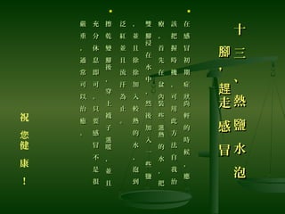 祝
健
康
！
您
十
三
、
熱
鹽
水
泡
十
三
、
熱
鹽
水
泡
，
走
感
冒
腳
趕
，
走
感
冒
腳
趕

在
感
冒
初
期
症
尚
輕
的
時
候
，
應
狀
在
感
冒
初
期
症
尚
輕
的
時
候
，
應
狀
該
把
握
時
機
，
可
用
此
方
法
自
我
治
該
把
握
時
機
，
可
用
此
方
法
自
我
治
療
。
首
先
在
盆
裝
些
熱
的
水
，
把
內
溫
療
。
首
先
在
盆
裝
些
熱
的
水
，
把
內
溫
雙
浸
在
水
中
，
然
後
加
入
一
些
鹽
腳
雙
浸
在
水
中
，
然
後
加
入
一
些
鹽
腳
，
並
且
徐
徐
加
入
較
熱
的
水
、
泡
到
，
並
且
徐
徐
加
入
較
熱
的
水
、
泡
到
泛
紅
並
且
流
汗
為
止
。
泛
紅
並
且
流
汗
為
止
。

擦
乾
變
後
，
穿
上
襪
子
暖
，
並
且
腳
溫
擦
乾
變
後
，
穿
上
襪
子
暖
，
並
且
腳
溫
充
分
休
息
即
可
。
只
要
感
冒
不
是
很
充
分
休
息
即
可
。
只
要
感
冒
不
是
很
嚴
重
，
通
常
可
以
治
癒
。
嚴
重
，
通
常
可
以
治
癒
。
 