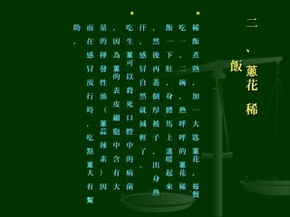二
、
花
稀
蔥
二
、
花
稀
蔥飯飯

稀
飯
煮
熟
，
加
一
大
匙
花
，
餐
蔥
每
稀
飯
煮
熟
，
加
一
大
匙
花
，
餐
蔥
每
吃
一
、
二
碗
，
熱
呼
呼
的
花
稀
蔥
吃
一
、
二
碗
，
熱
呼
呼
的
花
稀
蔥
飯
一
下
肚
，
身
體
馬
上
暖
起
來
溫
飯
一
下
肚
，
身
體
馬
上
暖
起
來
溫
，
然
後
再
蓋
個
厚
被
子
，
出
身
熱
，
然
後
再
蓋
個
厚
被
子
，
出
身
熱
汗
，
感
冒
自
然
就
減
輕
了
。
汗
，
感
冒
自
然
就
減
輕
了
。

吃
生
可
以
殺
死
口
腔
中
的
病
菌
蔥
吃
生
可
以
殺
死
口
腔
中
的
病
菌
蔥
，
因
為
的
表
皮
細
胞
中
含
有
大
蔥
，
因
為
的
表
皮
細
胞
中
含
有
大
蔥
量
的
揮
發
性
油
（
蒜
辣
素
）
因
蔥
量
的
揮
發
性
油
（
蒜
辣
素
）
因
蔥
而
在
感
冒
流
行
時
，
吃
點
大
有
蔥
幫
而
在
感
冒
流
行
時
，
吃
點
大
有
蔥
幫
助
。
助
。
 