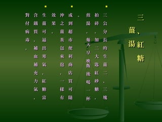 三
、
紅
糖
三
、
紅
糖
薑
湯
薑
湯

三
公
分
長
的
生
薑
二
、
三
塊
三
公
分
長
的
生
薑
二
、
三
塊
拍
碎
，
加
二
大
匙
紅
砂
糖
，
拍
碎
，
加
二
大
匙
紅
砂
糖
，
煎
湯
，
天
早
飯
後
喝
一
杯
每
晚
煎
湯
，
天
早
飯
後
喝
一
杯
每
晚
。。

或
到
超
市
便
利
商
店
買
可
隨
或
到
超
市
便
利
商
店
買
可
隨
沖
之
薑
茶
包
來
泡
，
一
樣
有
沖
之
薑
茶
包
來
泡
，
一
樣
有
效
果
。
效
果
。

生
薑
可
逼
出
寒
氣
，
紅
糖
富
生
薑
可
逼
出
寒
氣
，
紅
糖
富
含
鐵
質
，
補
血
補
充
力
氣
，
含
鐵
質
，
補
血
補
充
力
氣
，
對
付
病
毒
。
對
付
病
毒
。
 