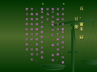五
、
米
扁
薏
五
、
米
扁
薏
豆
粥
豆
粥

至
米
店
買
米
及
扁
豆
，
以
薏
薏
至
米
店
買
米
及
扁
豆
，
以
薏
薏
米
及
扁
豆
各
半
碗
煮
成
粥
，
米
及
扁
豆
各
半
碗
煮
成
粥
，
天
早
飯
前
吃
一
碗
，
喝
到
每
晚
天
早
飯
前
吃
一
碗
，
喝
到
每
晚
好
為
止
。
好
為
止
。

米
扁
豆
強
健
脾
胃
去
濕
氣
薏
米
扁
豆
強
健
脾
胃
去
濕
氣
薏，
能
加
強
腸
胃
吸
收
能
力
，
，
能
加
強
腸
胃
吸
收
能
力
，
胃
腸
吸
收
能
力
好
，
自
然
有
胃
腸
吸
收
能
力
好
，
自
然
有
體
力
來
對
抗
感
冒
病
毒
。
體
力
來
對
抗
感
冒
病
毒
。
 