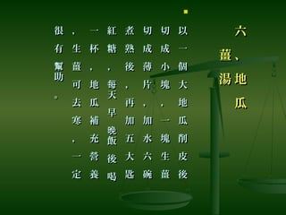 六
、
地
瓜
六
、
地
瓜
薑
湯
薑
湯

以
一
個
大
地
瓜
削
皮
後
以
一
個
大
地
瓜
削
皮
後
切
成
小
塊
，
一
塊
生
薑
切
成
小
塊
，
一
塊
生
薑
切
成
薄
片
，
加
水
六
碗
切
成
薄
片
，
加
水
六
碗
煮
熟
後
，
再
加
五
大
匙
煮
熟
後
，
再
加
五
大
匙
紅
糖
，
天
早
飯
後
喝
每
晚
紅
糖
，
天
早
飯
後
喝
每
晚
一
杯
，
地
瓜
補
充
營
養
一
杯
，
地
瓜
補
充
營
養
，
生
薑
可
去
寒
，
一
定
，
生
薑
可
去
寒
，
一
定
很
有
助
。
幫
很
有
助
。
幫
 