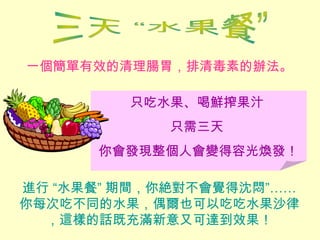一個簡單有效的清理腸胃，排清毒素的辦法。
進行 “水果餐” 期間，你絶對不會覺得沈悶”……
你每次吃不同的水果，偶爾也可以吃吃水果沙律
，這樣的話既充滿新意又可達到效果！
只吃水果、喝鮮搾果汁
只需三天
你會發現整個人會變得容光煥發！
 