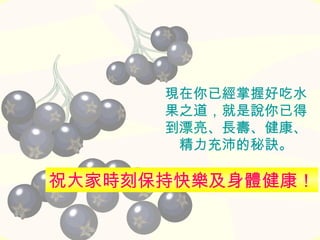 現在你已經掌握好吃水
果之道，就是說你已得
到漂亮、長壽、健康、
精力充沛的秘訣。
祝大家時刻保持快樂及身體健康！
 