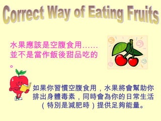 水果應該是空腹食用……
並不是當作飯後甜品吃的
。
如果你習慣空腹食用，水果將會幫助你
排出身體毒素，同時會為你的日常生活
（特別是減肥時）提供足夠能量。
 