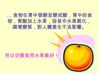 … 食物在胃中發酵並變成酸，胃中的食
物，胃酸加上水果，容易令水果氧化，
腐壞變質，對人體產生不良影響。
所以空腹食用水果最好！
 