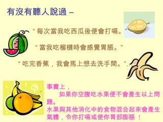 有沒有聽人說過 –
“ 每次當我吃西瓜後便會打嗝。”
“ 當我吃榴槤時會感覺胃脹。”
“ 吃完香蕉，我會馬上想去洗手間。”……
事實上，
如果你空腹吃水果便不會產生以上問
題。
水果與其他消化中的食物混合起來會產生
氣體，令你打嗝或使你胃部膨脹 !
 