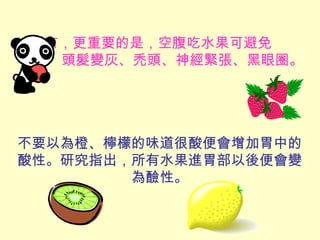 還有，更重要的是，空腹吃水果可避免
頭髮變灰、禿頭、神經緊張、黑眼圈。
不要以為橙、檸檬的味道很酸便會增加胃中的
酸性。研究指出，所有水果進胃部以後便會變
為醶性。
 