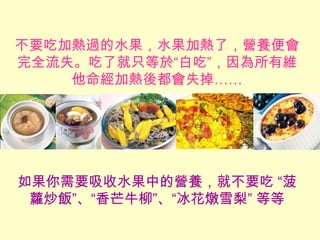 不要吃加熱過的水果，水果加熱了，營養便會
完全流失。吃了就只等於“白吃”，因為所有維
他命經加熱後都會失掉……
如果你需要吸收水果中的營養，就不要吃 “菠
蘿炒飯”、“香芒牛柳”、“冰花燉雪梨” 等等
 