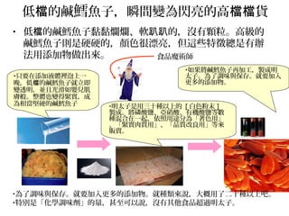 低 的鹹檔 鱈魚子，瞬間變為閃亮的高 貨檔檔
• 低 的鹹鱈魚子黏黏爛爛、軟 的，沒有顆粒。高級的檔 趴趴
鹹鱈魚子則是硬硬的，顏色很漂亮，但這些特徵總是有辦
法用添加物做出來。
•只要在添加液體裡泡上一
晚，低 的鹹鱈魚子就立即檔
變透明，並且光滑如嬰兒肌
膚般。整體也變得緊實，成
為相當堅硬的鹹鱈魚子 •明太子是用三十種以上的 [ 白色粉末 ]
製成。將磷酸鹽、亞硝酸、有機酸鹽等數
種混合在一起，依照用途分為「著色用」
、「緊實肉質用」、「品質改良用」等來
販賣。
•為了調味與保存。就要加入更多的添加物。就種類來說，大概用了二十種以上吧。
•特別是「化學調味劑」的量，甚至可以說，沒有其他食品超過明太子。
•如果將鹹鱈魚子再加工，製成明
太子。為了調味與保存。就要加入
更多的添加物。
食品魔術師
 