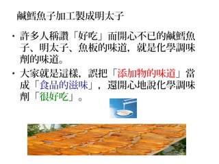 鹹鱈魚子加工製成明太子
• 許多人稱讚「好吃」而開心不已的鹹鱈魚
子、明太子、魚板的味道，就是化學調味
劑的味道。
• 大家就是這樣，誤把「添加物的味道」當
成「食品的滋味」，還開心地說化學調味
劑「很好吃」。
 